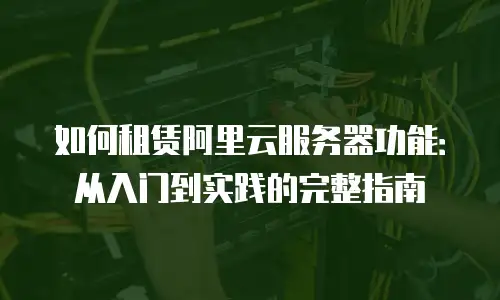 如何租赁阿里云服务器功能：从入门到实践的完整指南