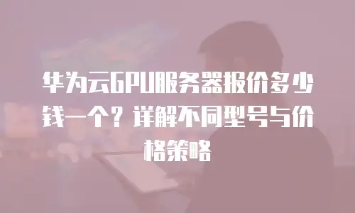 华为云GPU服务器报价多少钱一个？详解不同型号与价格策略