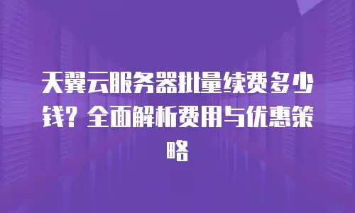 天翼云服务器批量续费多少钱？全面解析费用与优惠策略