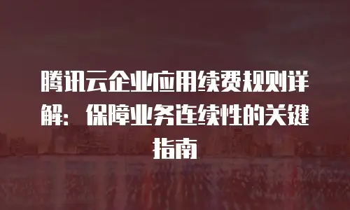 腾讯云企业应用续费规则详解：保障业务连续性的关键指南