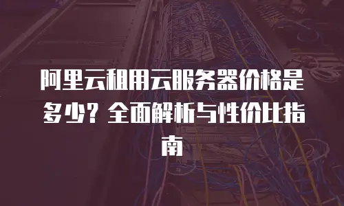 阿里云租用云服务器价格是多少？全面解析与性价比指南