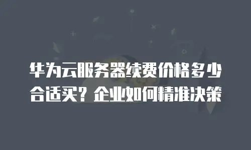 华为云服务器续费价格多少合适买？企业如何精准决策
