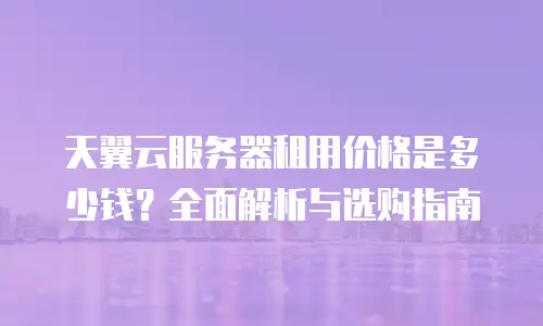 天翼云服务器租用价格是多少钱？全面解析与选购指南