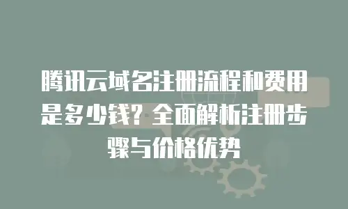 腾讯云域名注册流程和费用是多少钱？全面解析注册步骤与价格优势