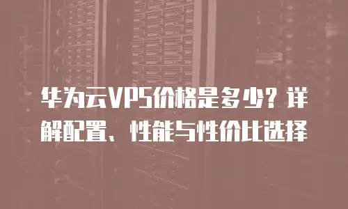 华为云VPS价格是多少？详解配置、性能与性价比选择