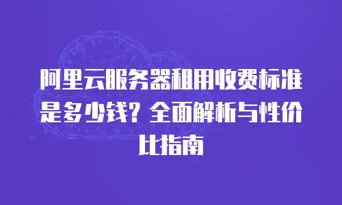 阿里云服务器租用收费标准是多少钱？全面解析与性价比指南