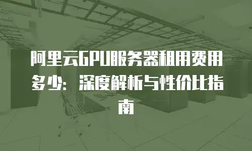 阿里云GPU服务器租用费用多少：深度解析与性价比指南