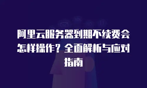 阿里云服务器到期不续费会怎样操作？全面解析与应对指南