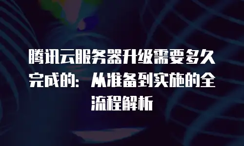 腾讯云服务器升级需要多久完成的：从准备到实施的全流程解析