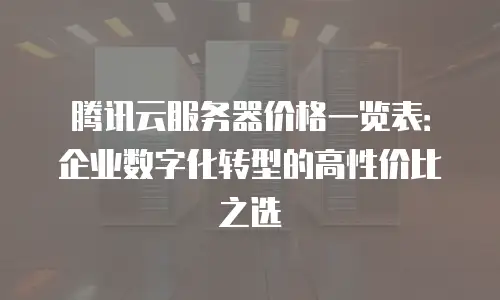 腾讯云服务器价格一览表：企业数字化转型的高性价比之选