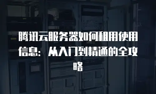 腾讯云服务器如何租用使用信息：从入门到精通的全攻略
