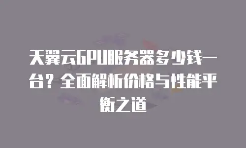 天翼云GPU服务器多少钱一台？全面解析价格与性能平衡之道