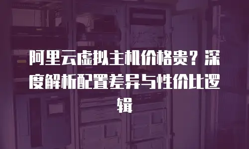 阿里云虚拟主机价格贵？深度解析配置差异与性价比逻辑