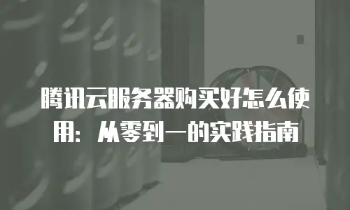 腾讯云服务器购买好怎么使用：从零到一的实践指南