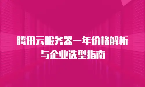 腾讯云服务器一年价格解析与企业选型指南