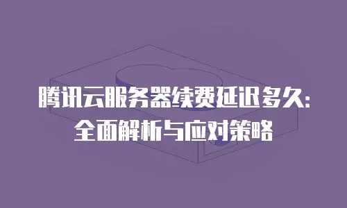 腾讯云服务器续费延迟多久：全面解析与应对策略