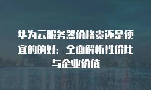 华为云服务器价格贵还是便宜的的好：全面解析性价比与企业价值