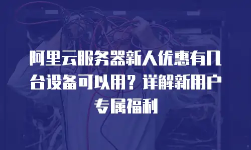 阿里云服务器新人优惠有几台设备可以用？详解新用户专属福利