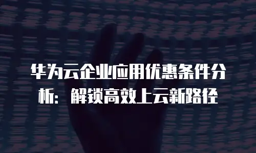 华为云企业应用优惠条件分析：解锁高效上云新路径