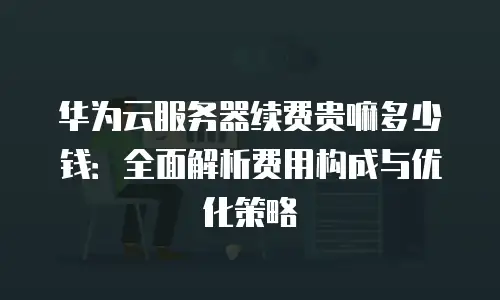 华为云服务器续费贵嘛多少钱：全面解析费用构成与优化策略