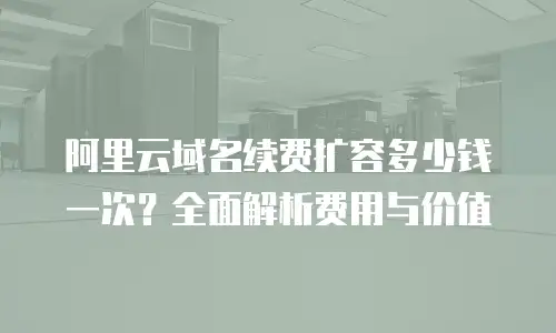 阿里云域名续费扩容多少钱一次？全面解析费用与价值