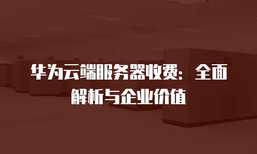 华为云端服务器收费：全面解析与企业价值