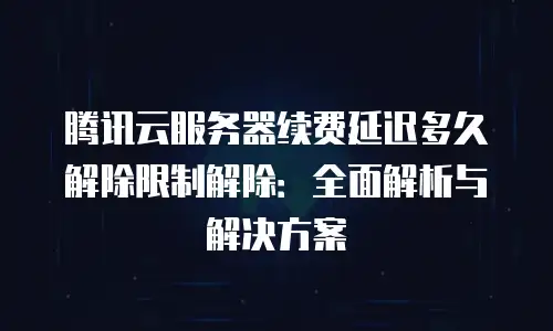 腾讯云服务器续费延迟多久解除限制解除：全面解析与解决方案