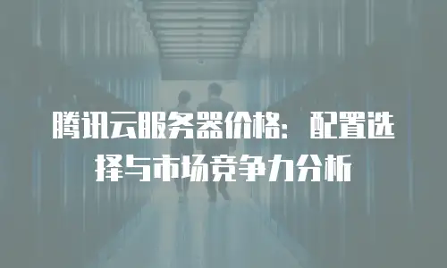 腾讯云服务器价格：配置选择与市场竞争力分析