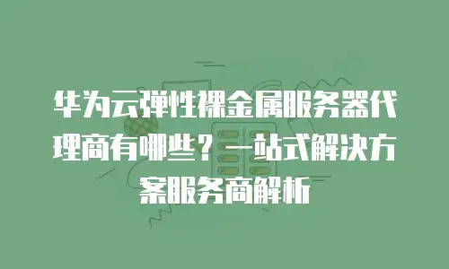华为云弹性裸金属服务器代理商有哪些？一站式解决方案服务商解析