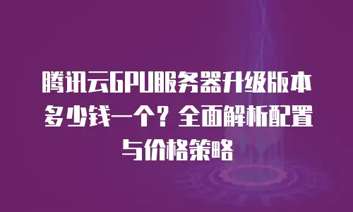 腾讯云GPU服务器升级版本多少钱一个？全面解析配置与价格策略