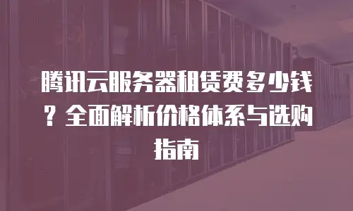 腾讯云服务器租赁费多少钱？全面解析价格体系与选购指南