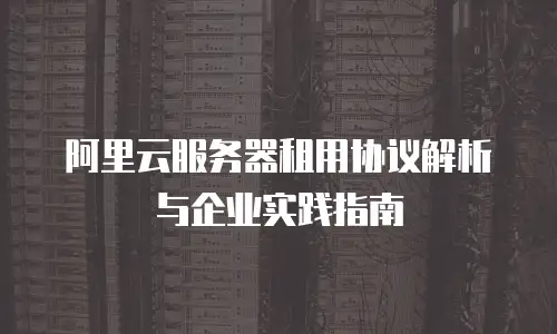 阿里云服务器租用协议解析与企业实践指南