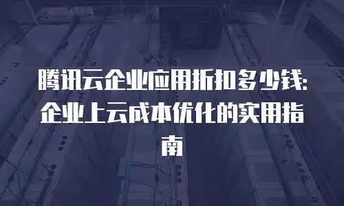 腾讯云企业应用折扣多少钱：企业上云成本优化的实用指南