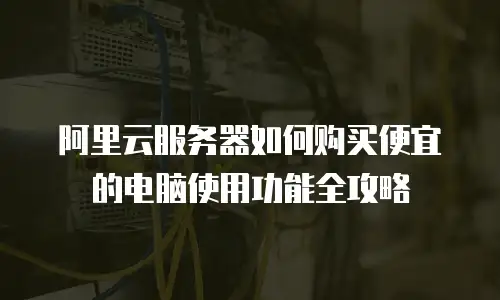 阿里云服务器如何购买便宜的电脑使用功能全攻略