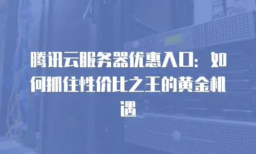 腾讯云服务器优惠入口：如何抓住性价比之王的黄金机遇