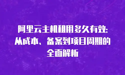阿里云主机租用多久有效：从成本、备案到项目周期的全面解析