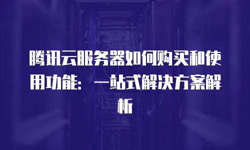 腾讯云服务器如何购买和使用功能：一站式解决方案解析