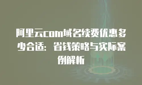 阿里云com域名续费优惠多少合适：省钱策略与实际案例解析