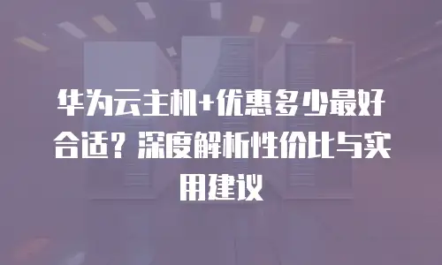 华为云主机+优惠多少最好合适？深度解析性价比与实用建议