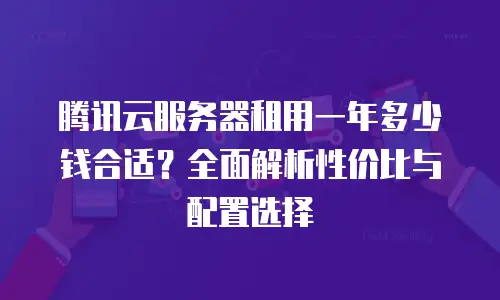 腾讯云服务器租用一年多少钱合适？全面解析性价比与配置选择