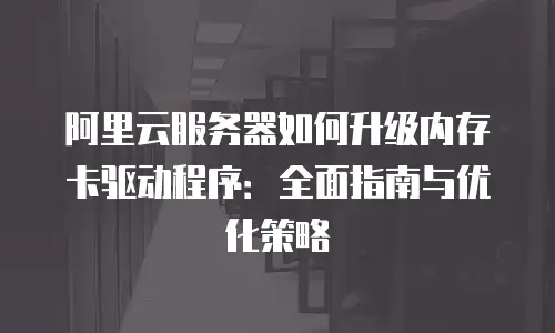 阿里云服务器如何升级内存卡驱动程序：全面指南与优化策略