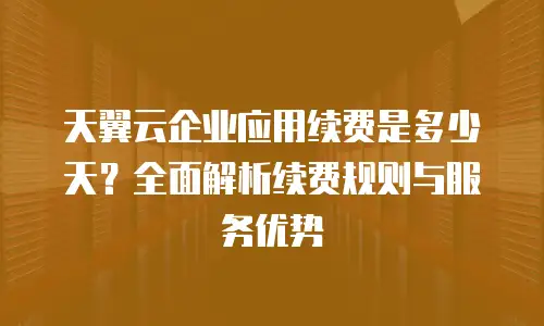 天翼云企业应用续费是多少天？全面解析续费规则与服务优势