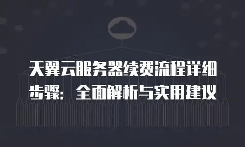天翼云服务器续费流程详细步骤：全面解析与实用建议