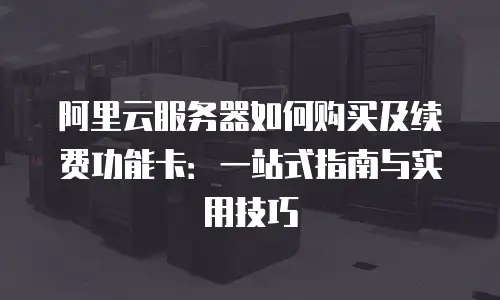 阿里云服务器如何购买及续费功能卡：一站式指南与实用技巧