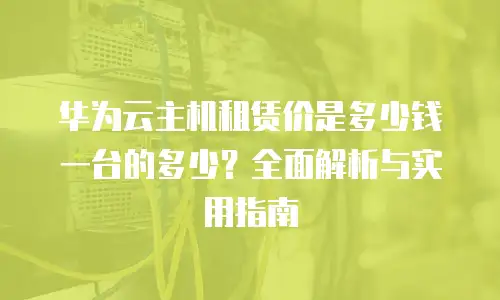 华为云主机租赁价是多少钱一台的多少？全面解析与实用指南