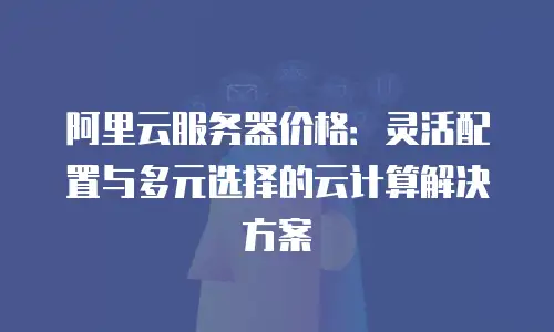 阿里云服务器价格：灵活配置与多元选择的云计算解决方案