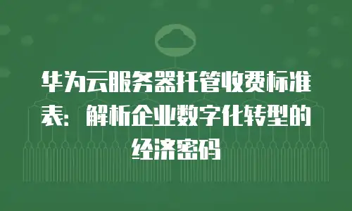 华为云服务器托管收费标准表：解析企业数字化转型的经济密码