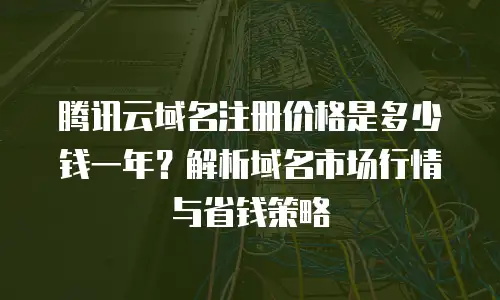 腾讯云域名注册价格是多少钱一年？解析域名市场行情与省钱策略