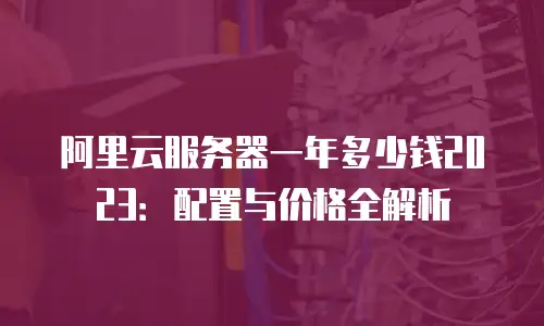 阿里云服务器一年多少钱2023：配置与价格全解析
