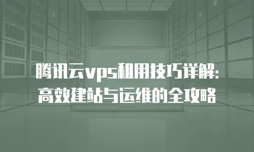 腾讯云vps租用技巧详解：高效建站与运维的全攻略